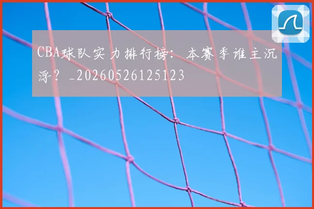 CBA球队实力排行榜:本赛季谁主沉浮?_20260526125123