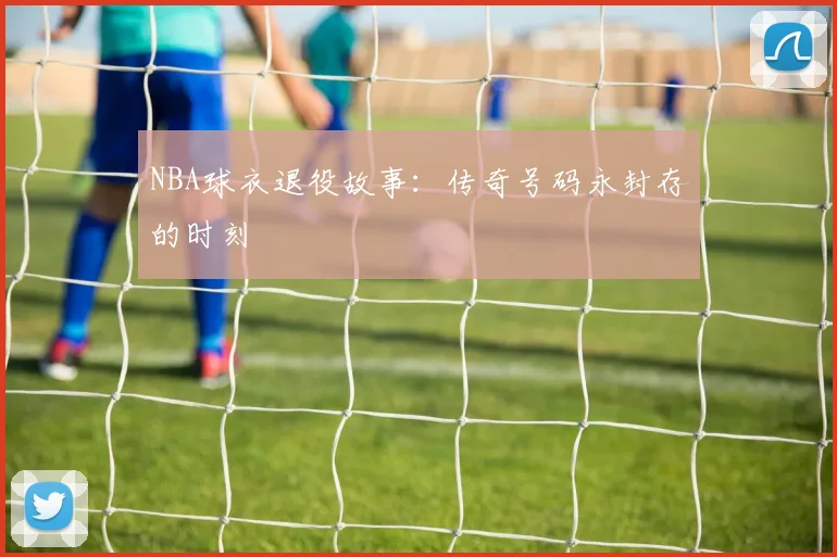 NBA球衣退役故事：传奇号码永封存的时刻
