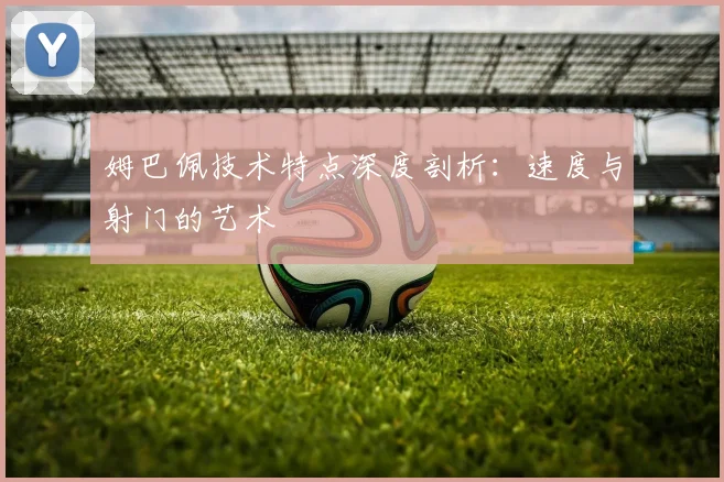 姆巴佩技术特点深度剖析：速度与射门的艺术
