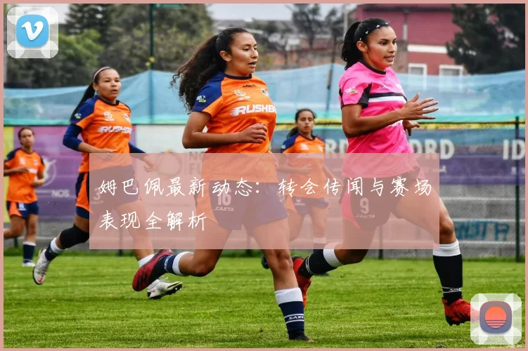 姆巴佩最新动态：转会传闻与赛场表现全解析