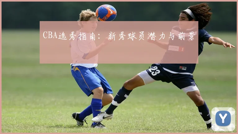 CBA选秀指南：新秀球员潜力与前景