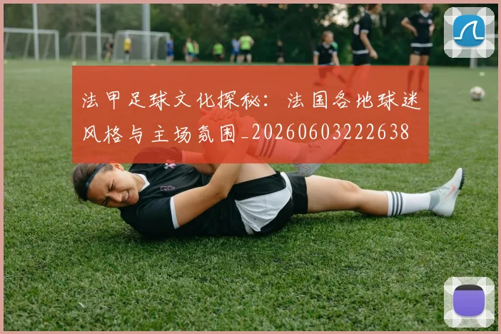 法甲足球文化探秘:法国各地球迷风格与主场氛围_20260603222638