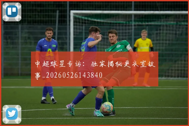 中超球星专访:独家揭秘更衣室故事_20260526143840