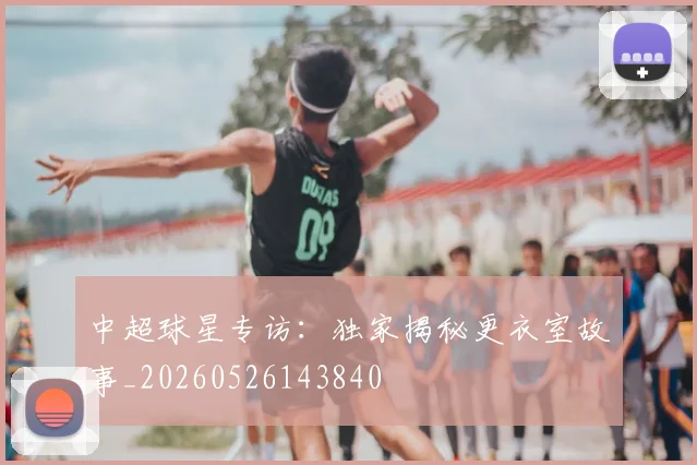 中超球星专访：独家揭秘更衣室故事_20260526143840